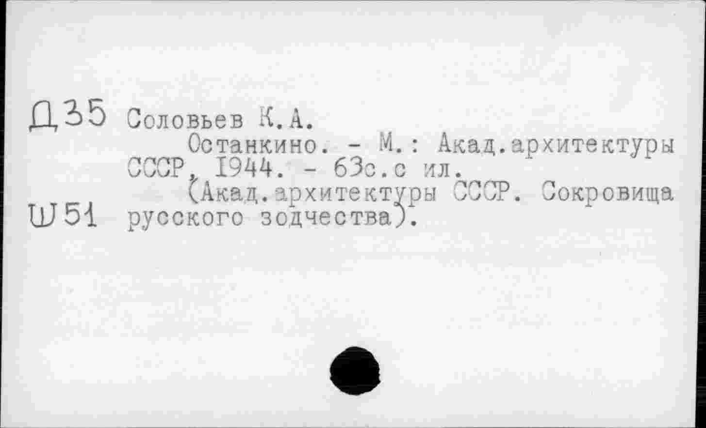 ﻿Д35
Ш51
Соловьев К. А.
Останкино. - М.: Акад.архитектуры СССР 1944. - бЗс.с ил.
(Акад.архитектуры СССР. Сокровища русского зодчества;.